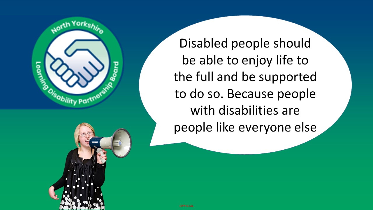 The image shows the North Yorkshire Learning Disability Partnership Board logo. At the bottom left there is a person holding a megaphone. There is a speech bubble coming from the megaphone. The speech bubble says "Disabled people should be able to enjoy life to the full and be supported to do so. Because people with disabilities are people like everyone else"